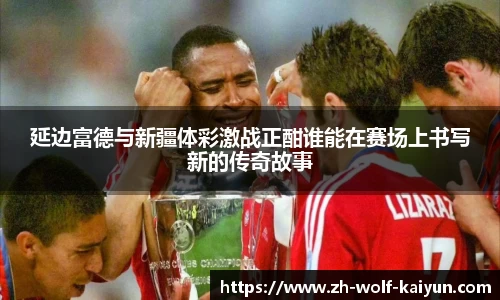 延边富德与新疆体彩激战正酣谁能在赛场上书写新的传奇故事