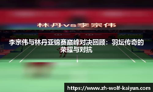 李宗伟与林丹亚锦赛巅峰对决回顾：羽坛传奇的荣耀与对抗