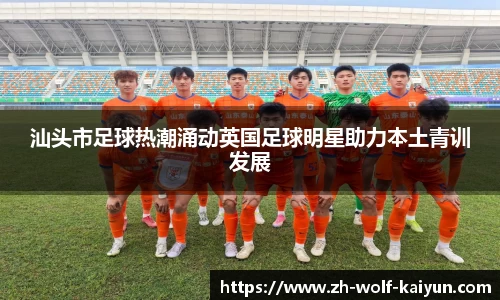 汕头市足球热潮涌动英国足球明星助力本土青训发展